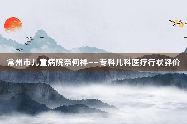常州市儿童病院奈何样——专科儿科医疗行状評价