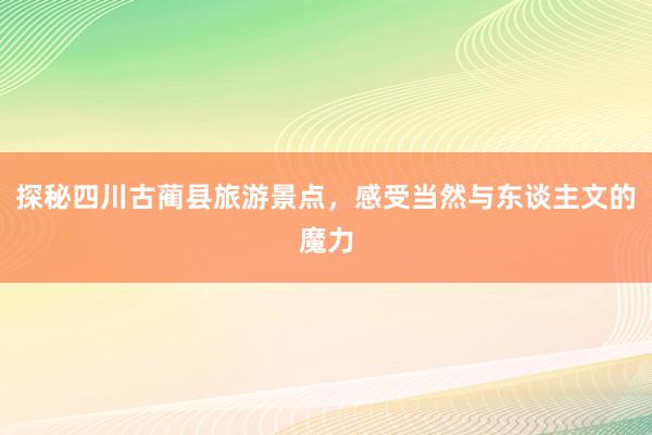 探秘四川古蔺县旅游景点，感受当然与东谈主文的魔力