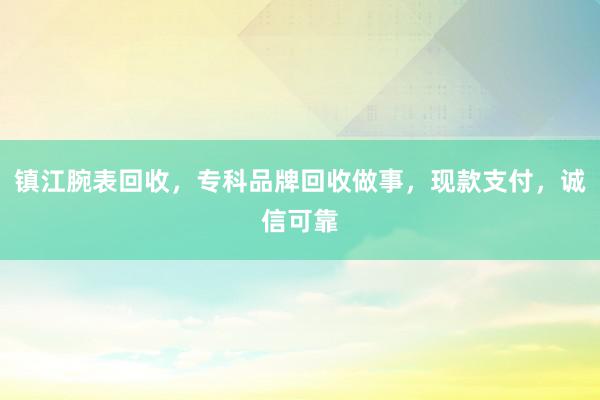 镇江腕表回收，专科品牌回收做事，现款支付，诚信可靠